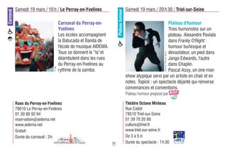 Carnaval   Samedi 19 mars / 10 h / Le Perray-en-Yvelines                                   Samedi 19 mars / 20 h 30 / Triel-sur-Seine




                                                                          Plateau humour
                                        Carnaval du Perray-en-                                                     Plateau d'humour
                                        Yvelines                                                                   Trois humoristes sur un
                                        Les écoles accompagnent                                                    plateau. Alexandre Pavlata
                                        la Batucada et Banda de                                                    dans Franky O'Right :
                                        l'école de musique AIDEMA.                                                 humour burlesque et
                                        Tous se donnent le “la”et                                                  dévastateur, un pied dans




                                                                                                                   Ville de Triel-sur-Seine
                                        déambulent dans les rues                                                   Jango Edwards, l'autre
                                        du Perray-en-Yvelines au                                                   dans Chaplin.
                                 © DR




                                        rythme de la samba.                                                        Pascal Assy, un one man
                                                                                           show atypique servi par un artiste en chair et en
                                                                                           notes. Topick : un spectacle déjanté qui renverse
                                                                                           convenances et conventions.
                                                                                           Plateau humour proposé par

           Rues du Perray-en-Yvelines                                                      Théâtre Octave Mirbeau
           78610 Le Perray-en-Yvelines                                                     Rue Cadot
           01 30 88 92 94                                                                  78510 Triel-sur-Seine
           reservation@aidema.net                                                          01 39 70 20 80
           www.aidema.net                                                                  culture@triel.fr
           Gratuit                                                                         www.triel-sur-seine.fr
           Durée du carnaval : 3h                                                          De 3 à 5 €
                                                                     24                    Durée du spectacle : 1 h 30
 
