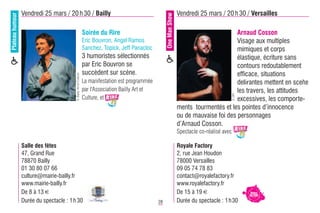 Plateau humour   Vendredi 25 mars / 20 h 30 / Bailly                                                                     Vendredi 25 mars / 20 h 30 / Versailles




                                                                                                          One Man Show
                                                                   Soirée du Rire                                                               Arnaud Cosson
                                                                   Eric Bouvron, Angel Ramos                                                    Visage aux multiples
                                                                   Sanchez, Topick, Jeff Panacloc                                               mimiques et corps
                                                                   3 humoristes sélectionnés                                                    élastique, écriture sans
                                                                   par Eric Bouvron se                                                          contours redoutablement
                                                                   succèdent sur scène.                                                         efficace, situations
                                         © Bailly Art et Culture
                                                                   La manifestation est programmée                                              delirantes mettent en scène
                                                                   par l'Association Bailly Art et                                              les travers, les attitudes




                                                                                                                                                     © DR
                                                                   Culture, et                                                                  excessives, les comporte-
                                                                                                                         ments tourmentés et les pointes d’innocence
                                                                                                                         ou de mauvaise foi des personnages
                                                                                                                         d’Arnaud Cosson.
                                                                                                                         Spectacle co-réalisé avec

                 Salle des fêtes                                                                                         Royale Factory
                 47, Grand Rue                                                                                           2, rue Jean Houdon
                 78870 Bailly                                                                                            78000 Versailles
                 01 30 80 07 66                                                                                          09 05 74 78 83
                 culture@mairie-bailly.fr                                                                                contact@royalefactory.fr
                 www.mairie-bailly.fr                                                                                    www.royalefactory.fr
                 De 8 à 13 €                                                                                             De 15 à 19 €
                 Durée du spectacle : 1 h 30                                                         28                  Durée du spectacle : 1 h 30
 