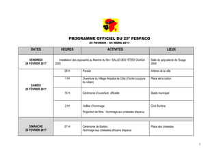 1
PROGRAMME OFFICIEL DU 25è
FESPACO
25 FEVRIER – 04 MARS 2017
DATES HEURES ACTIVITÉS LIEUX
VENDREDI
24 FÉVRIER 2017
Installation des exposants au Marché du film / SALLE DES FÊTES OUAGA
2000
Salle de polyvalente de Ouaga
2000
SAMEDI
25 FÉVRIER 2017
08 H Parade Artères de la ville
11H Ouverture du Village Akwaba de Côte d’Ivoire (coupure
du ruban)
Place de la nation
16 H Cérémonie d’ouverture officielle Stade municipal
21H Veillée d’hommage
Projection de films : Hommage aux cinéastes disparus
Ciné Burkina
DIMANCHE
26 FEVRIER 2017
07 H Cérémonie de libation.
Hommage aux cinéastes africains disparus
Place des cinéastes
 