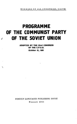 WORKERS OF ALL COUNTRIES, UNITEI
PROGRAMME
OF THE COMMUNIST PARTY
OF THE SOVIET UNION
ADOPTED BY THE 22nd CONGRESS
OF THE C .P.S.U.
October 31, 1961
FOREIGN LANGUAGES PUBLISHING HOUSE
Moscow 1961
 