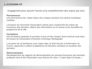 1. ACCESSIBILITÉ


   Engagement pour assurer l'accès et la compréhension des enjeux par tous

  Permanences
  Une permanence de L'Open Data a lieu chaque semaine à la cantine numérique
  nantaise.

  L'occasion d'y rencontrer l'association Libertic pour comprendre les enjeux de
  l'ouverture des données, obtenir des informations sur le réseau et les actualités du
  programme de la ville

  Formations
  Des formations gratuites et ouvertes à tous ont lieu chaque 2eme lundi du mois dans
  les locaux de l'association d'insertion numérique Mediagraph.

  L'occasion de se familiariser avec l'open data, le droit d'accès à l'information en
  France, apprendre à utiliser la plateforme de données nantaises et visualiser des
  données.

  Démocratisation
  Développement de supports de démocratisation du concept d'ouverture des données
  publiques dont le film d'animation sous licence Art Libre « L'open data à la loupe »
 