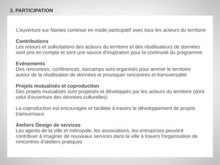 3. PARTICIPATION


  L'ouverture sur Nantes continue en mode participatif avec tous les acteurs du territoire

  Contributions
  Les retours et sollicitations des acteurs du territoire et des réutilisateurs de données
  sont pris en compte et sont une source d'inspiration pour la continuité du programme

  Evènements
  Des rencontres, conférences, barcamps sont organisés pour animer le territoire
  autour de la réutilisation de données et provoquer rencontres et transversalité

  Projets mutualisés et coproduction
  Des projets mutualisés sont proposés et développés par les acteurs du territoire (dont
  celui d'ouverture des données culturelles)

  La coproduction est encouragée et facilitée à travers le développement de projets
  transversaux

  Ateliers Design de services
  Les agents de la ville et métropole, les associations, les entreprises peuvent
  contribuer à imaginer de nouveaux services dans la ville à travers l'organisation de
  rencontres d'ateliers pratiques
 