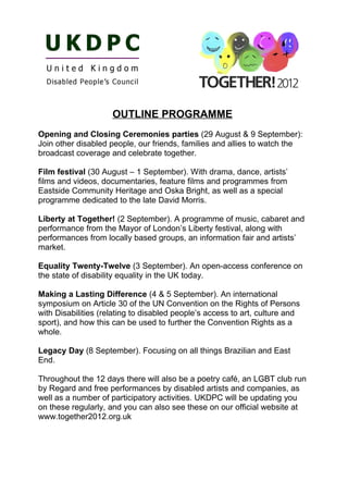 OUTLINE PROGRAMME
Opening and Closing Ceremonies parties (29 August & 9 September):
Join other disabled people, our friends, families and allies to watch the
broadcast coverage and celebrate together.

Film festival (30 August – 1 September). With drama, dance, artists’
films and videos, documentaries, feature films and programmes from
Eastside Community Heritage and Oska Bright, as well as a special
programme dedicated to the late David Morris.

Liberty at Together! (2 September). A programme of music, cabaret and
performance from the Mayor of London’s Liberty festival, along with
performances from locally based groups, an information fair and artists’
market.

Equality Twenty-Twelve (3 September). An open-access conference on
the state of disability equality in the UK today.

Making a Lasting Difference (4 & 5 September). An international
symposium on Article 30 of the UN Convention on the Rights of Persons
with Disabilities (relating to disabled people’s access to art, culture and
sport), and how this can be used to further the Convention Rights as a
whole.

Legacy Day (8 September). Focusing on all things Brazilian and East
End.

Throughout the 12 days there will also be a poetry café, an LGBT club run
by Regard and free performances by disabled artists and companies, as
well as a number of participatory activities. UKDPC will be updating you
on these regularly, and you can also see these on our official website at
www.together2012.org.uk
 
