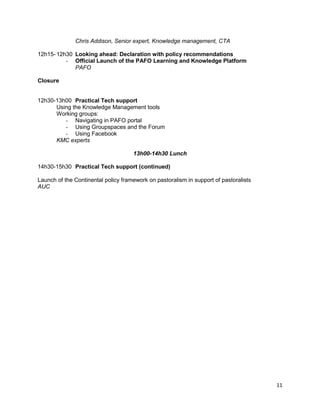 Chris Addison, Senior expert, Knowledge management, CTA
12h15- 12h30 Looking ahead: Declaration with policy recommendations
- Official Launch of the PAFO Learning and Knowledge Platform
PAFO
Closure

12h30-13h00 Practical Tech support
Using the Knowledge Management tools
Working groups:
- Navigating in PAFO portal
- Using Groupspaces and the Forum
- Using Facebook
KMC experts
13h00-14h30 Lunch
14h30-15h30 Practical Tech support (continued)
Launch of the Continental policy framework on pastoralism in support of pastoralists
AUC

11

 