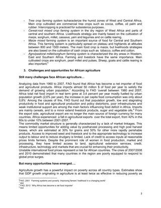 -

-

-

-

Tree crop farming system ischaracterize the humid zones of West and Central Africa.
Main crop cultivated are commercial tree crops such as cocoa, coffee, oil palm and
rubber. Intercropping is practiced for subsistence purposes..
Cereal-root mixed crop faming system in the dry region of West Africa and parts of
central and southern Africa. Livelihoods strategy are mainly based on the cultivation of
maize, sorghum, millet, cassava, yam and legumes and on cattle rearing.
Maize mixed farming system is an important source of food for Central and Southern
Africa. This farming system is particularly spread on plateau and highlands at altitudes
between 800 and 1500 meters. The main food crop is maize, but livelihoods strategies
are also based on the cultivation of cash crops such as tobacco, coffee and cotton.
Agro/pastoral millet/sorghum farming system is characterized the dry areas in Western,
East and Southern Africa. Farming and livestock have the same importance. Main
cultivated crops are sorghum, pearl millet and pulses. Sheep, goats and cattle rearing is
also important.6

3. Challenges and opportunities for African agriculture
Still many challenges face African agriculture…
Analyzing data from 1960 to 2007, FAO found that Africa has become a net importer of food
and agricultural products. Africa imports almost 50 million $ of food per year to satisfy the
demand of growing urban population.7 According to FAO „overall between 1980 and 2007,
Africa total net food import in real term grew at 3,4 percent per year mostly fuelled by urban
population growth (2,6% per year), the increase in per capita food consumption was only about
0,8%‟ Among the causes of this, FAO found out that population growth, low and stagnating
productivity in food and agricultural production and policy distortions, poor infrastructures and
weak institutional support are among the main factors influencing food deficit in Africa. Imports
are mainly cereals, and to a minor extend livestock products, sugar and vegetable oils.8 From
the export side, agricultural export are no longer the main source of foreign currency for many
countries. Africa experienced a fall in agricultural exports over the total export, from 42% in the
60s to under 10% between 2001-2007. 9
The commodity market structure is generally characterized by a lack of market linkages. This
means limited opportunities for adding value by postharvest processing and high post harvest
losses, which are estimated at 30% for grains and 50% for other more rapidly perishable
products. Access to improved seed and livestock and to the appropriate technology to increase
output to labour and to reduce drudgery is limited. Lack of credit to access inputs at reasonable
prices limits farmers. Despite the prominent role of women in food production, market and
processing, they have limited access to land, agricultural extension services, credit,
infrastructure, technology and markets that are crucial for enhancing their productivity.
Unstable international food prices represent a risk for African countries. The crisis of 2007/2008
and 2010 demonstrated that many countries in the region are poorly equipped to respond to
global price surges.
But many opportunities have emerged….
Agriculture growth has a powerful impact on poverty across all country types. Estimates show
that GDP growth originating in agriculture is at least twice as effective in reducing poverty as
6

FAO, 2001 „Farming systems and poverty. Improving famers‟ livelihood in a changing world‟
ibid
8
FAO, 2012 „Why Africa has become a net food importer‟
9
ibid
7

3

 