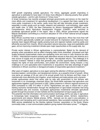 GDP growth originating outside agriculture. For China, aggregate growth originating in
agriculture is estimated to have been 3.5 times more effective in reducing poverty than growth
outside agriculture – and for Latin America 2.7 times more.10
A broad consensus has recently emerged amongst governments and donors on the need for
more efforts and investment for agricultural development. It is agreed that there needs to be
more public investment in the sector, partly since that will help stimulate private investment,
especially in public goods such as roads, research and extension, rural schooling, clean water
and health care. In 2003, the New Partnership for Africa‟s Development (NEPAD) and its
Comprehensive Africa Agriculture Development Program (CAADP), were launched to
accelerate agricultural growth in the region. Also in 2003, African governments signed the
Maputo Declaration committing to a minimum allocation of 10% of their national annual budgets
to agriculture.
Most African countries have a comparative advantage in agriculture. Africa has more than half
of the world‟s agriculturally suitable yet unused land,and its impressive water resources have
scarcely been tapped.Although rapidly growing local and regional markets could be partly and
efficiently sourced from imports, Africa‟s abundant natural resources, large and exploitable yield
gaps, and an improving investment climate open major opportunities on the supply side, too.
Private sector interest in African agribusiness is unprecedented. Baked by the demand of
growing urban populations and as effect changing diets (more diversified, processed and high
quality products) supermarkets chains are spreading more and more in Latin America but also
in Africa. International investors actively seek alternative venues to Asia and Latin America as a
new source of supply and an opportunity for higher, risk-adjusted returns. The challenge is to
harness investors‟ interest in ways that generate jobs, provide opportunities for smallholders,
respect the rights of local communities, and protect the environment. Going forward, a key
challenge is to curb speculative land investments or acquisitions that take advantage of weak
institutions in African countries or disregard principles of responsible agricultural investment.11
After years of neglect, agriculture is once again seizing the attention of African governments,
business leaders, communities, and development donors, as a powerful driver of growth. Africa
now earns an average of 24 per cent of its annual growth from its farmers and their crops. If
matched with more electricity and irrigation, smart business and trade policies and a dynamic
private agribusiness sector that works side by side with government to link farmers with
consumers in an increasingly urbanized Africa, the World Bank estimates that agriculture and
agribusiness together could command a US$ 1 trillion presence in Africa‟s regional economy by
2030 (compared to US$ 313 billion in 2010).12Agribusiness can play a critical role in jumpstarting economic transformation through the development of agro-based industries that bring
much-needed jobs and incomes. Successful agribusiness investments stimulate agricultural
growth through the provision of new markets and the development of input supply sector.
The potential role that information and communication technology (ICTs) can play in agriculture
is increasingly been recognized. ICTs can benefit business actors, farmers, researchers,
governments and citizens. Mobile phones, GPSs, barcode can be used in pre-cultivation, in
cultivation and harvesting and in post-harvest operations. New successful example such as the
SMS service established by the Zambia national Farmers‟ association or the Esoko Ghana
commodity index, a rural communication platform giving market information prices.13 In Nigeria,

10

Source: World Development Report, 2008
World Bank, 2013 „Growing Africa. Unlocking the potential of agribusiness‟
12
Ibid
13
World Bank, 2012 „ICT for Agriculture in Africa.‟
11

4

 