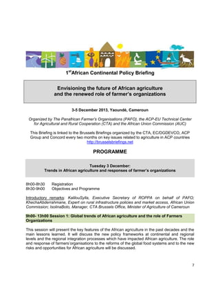 1stAfrican Continental Policy Briefing
Envisioning the future of African agriculture
and the renewed role of farmer’s organizations
3-5 December 2013, Yaoundé, Cameroun
Organized by The Panafrican Farmer’s Organisations (PAFO), the ACP-EU Technical Center
for Agricultural and Rural Cooperation (CTA) and the African Union Commission (AUC)
This Briefing is linked to the Brussels Briefings organized by the CTA, EC/DGDEVCO, ACP
Group and Concord every two months on key issues related to agriculture in ACP countries
http://brusselsbriefings.net

PROGRAMME
Tuesday 3 December:
Trends in African agriculture and responses of farmer’s organizations

8h00-8h30
8h30-9h00

Registration
Objectives and Programme

Introductory remarks: KalilouSylla, Executive Secretary of ROPPA on behalf of PAFO;
KhechaAbderrahmane, Expert on rural infrastructure policies and market access, African Union
Commission; IsolinaBoto, Manager, CTA Brussels Office, Minister of Agriculture of Cameroun
9h00- 13h00 Session 1: Global trends of African agriculture and the role of Farmers
Organizations
This session will present the key features of the African agriculture in the past decades and the
main lessons learned. It will discuss the new policy frameworks at continental and regional
levels and the regional integration processes which have impacted African agriculture. The role
and response of farmers‟organisations to the reforms of the global food systems and to the new
risks and opportunities for African agriculture will be discussed.

7

 