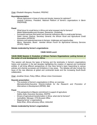 Chair: Elisabeth Atangana, President, PROPAC
Keynotepresentation
- African Agricuture in times of crisis and shocks: lessons for optimism?
Léopold Lokossou, President, National Platform of farmer’s organisations in Benin
PNOPPA/B)
Panel:
- What future for small farms in Africa and what renewed role for farmers?
Mabel NdakaripaMunyuki-Hungwe, Reseacher, Zimbabwe
- Successful services that banks and financial institutions offer to small-scale farmers
Saleh Usman Gashua, Secretary General, the African Rural and Agricultural Credit
Association (AFRACA)
- Advisory and extensionservices to farmers: challenges and opportunities
Mercy Akeredolu, Board member African Forum for Agricultural Advisory Services
(AFAAS), Nigeria

Debate moderated by farmer’s organizations
13h00-14h30 Lunch
14h30-18h00 Session 2: Evolution of African Farmers Organizations: putting farmers at
the center of rural development in Africa
This session will discuss the types of farming and the landmarks in farmer‟s organizations
history and evolution in the last decades highlighting the creation of regional and continental
entities. It will bring different perspectives on how have farmer‟s been responding to various
policies and sharing successes and limitations in key areas. The debates will also include the
issue of the new alliances at global and continental levels and the increasing South-South
collaboration.
Chair: Jonathan Ocran, Policy Officer, African Union Commission
Keynote presentation
- The evolution of farmer‟s organisations in Africa: an overview
MamadouGoita,Executive Director,Institute for the Research and Promotion of
Alternatives in Development (IRPAD), Mali
Panel:
- FOs perspective to Maputo commitment in support of agriculture
Kalilou Sylla, Executive Secretary, ROPPA
- Drivers of agricultural transformation in Africa: what role for farmers?
IsolinaBoto, Manager, CTA Brussels Office
- Mapping farmer‟ s organizations
Buba Khan, Africa advocacy officer, ActionAid
Debate moderated by farmer’s organizations

8

 