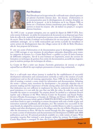 Paré Dieudonné
                     Paré Dieudonné est le type même du « self made man » dont le parcours
                     est jalonné d’activités intenses dans des réseaux d’information et
                     de communication pour le développement, de création d’emplois au
                     profit de la jeunesse et de la formation sur le tas. Depuis 1988, sa
                     devise est « d’informer, former, transformer pour développer ». Pour
                     survivre et réunir les moyens afin de réaliser ses projets, il occupera
                     diverses fonctions.
 En 1997, il crée sa propre entreprise, avec un capital de départ de 5000 F CFA. Avec
cette somme il démarre un atelier de restauration de documents en ne disposant que d’une
boîte de colle et du matériel de récupération (cartons, vieux calendriers, etc.). L’initiative a
du succès. Dans la foulée, il embraie sur la réalisation de son sous-projet de bibliothèque
ambulante aménagée sur sa vieille motocyclette qui servira à joindre les travailleurs et
autres acteurs de développement dans des villages autour de la ville de Bobo-Dioulasso
afin de leur proposer de la lecture.
Il crée son centre d’information et de documentation pour le développement (CIDD)
avec 4 000 ouvrages et une trentaine de périodiques nationales disponibles pour toutes
les catégories de lecteurs. Le « Centre Baya Presse » a publié à ce jour 22 titres d’auteurs
de différentes catégories, fait de la sous-traitance en imprimerie, assure des sessions de
formation en techniques de gestion d’un centre de documentation, accueille des stagiaires
pour la maîtrise pratique des techniques de reliure, ...
Le Centre de Paré a initié une dizaine d’activités génératrices de revenus et emploie
aujourd’hui un effectif de sept employés permanents et trente cinq contractuels.
----------
Paré is a self-made man whose journey is marked by the establishment of successful
development information and communication networks as well as the creation of youth
employment and on the job training opportunities. Since 1988, he was dedicated to the
idea of creating a venture: a news center for information and documentation. Adopting
the motto «  inform, train, transform for development  », his principle objective was to
promote reading and the importance of books among urban and rural youth. Paré knew
that dedication was not sufficient to implement his idea; he understood that even with
good intentions, it is not with the eyes that one kills the cobra. In order to survive and
assemble the means to accomplish “his utopian dream” he worked as a substitute French
teacher and a librarian at the West African Center for Economic and Social Studies
(Centre d’Etudes Economiques et Sociales de l’Afrique de l’Ouest -CESAO). In 1997,
he obtained the necessary initial capital of 5000CFA ($11USD) to launch his venture. He
used these funds to open a workshop to restore documents with only a bottle of glue and
restoration materials (cardboard, old calendars, etc). The initiative was successful. In the
same breath, he adapted his motorcycle to launch a mobile library in order to connect the
workers and other development actors in the villages near the city of Bobo-Dioulasso and
offer the documents to them. All that he earned through this plan supported his dream
to create a center of information and documentation for development (CIDD) with 4000
publications and over 30 national periodicals available on a wide variety of topics. With
exemplary tenacity, Paré initiated a new dynamic within his venture: his Center, «  Le
Centre Baya Presse », emerged. To date, the Center has published 22 titles of different
                                                                                         Page 10
 