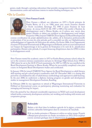 genres, made through a printing subcontract that provides management training for the
  documentation center and welcomes interns to master binding techniques, etc.

•	De la Gambie
                      Peter Famara Conteh
                       Peter Famara a débuté son éducation en 1973 à l’école primaire de
                       Faraba Banta, où il a, en 1980, passé avec succès l’examen d’entrée
                       à l’école secondaire Armitage. En 1985 il passe l’examen de haut
                       niveau de niveau GCE O. De 1987 à 1989, il fut enrôlé à l’Institut du
                       développement rural à Mansa Konko, où il acheva avec succès deux
                       années d’études et obtint son certificat en développement rural intégré.
                       En janvier 1996, il rejoint TARUD (Trust Agency for Rural Development)
  comme coordinateur du projet alphabétisation des adultes, de la formation professionnelle
  et préscolaire. C’est au cours de cette période, qu’il a consolidé son idée sur l’alphabétisation
  méthodologique et l’approche de l’éducation des adultes. En février 2006, il eut l’opportunité
  d’assister l’Université Internationale de Wageningen en Hollande, suivit un cours international
  sur l’impact de l’apprentissage et de la gestion de l’évaluation et le suivi de la planification
  participative. Durant cette période, il a acquis beaucoup d’expériences dans les ONG et dans
  le développement social.
  --------
  Peter Famara started his academic career in 1973 at Faraba Banta primary school, where he
  sat to the common entrance examination and pass to Armitage High School, from 1980 to
  1985 where he sat to the GCE O’ level examination. In 1987 to 1989, he was enrolled at the
  Rural Development Institute in Mansa Konko. Where he successfully completed a two year
  course on Integrated Rural Development studies and certificated.
  In January 1996 he joined (TARUD) Trust Agency for Rural Development as adult literacy,
  skill training and pre-school project coordinator, until 30th December 2001. it is during this
  period he consolidated his idea of adult literacy methodology and approach to adult learning.
  In the year 2000, he underwent a diploma training program on gender and development
  studies at management Development Institute, Kanifing.
  In February 2006 he was opportune to attend at Wageningen International University in
  Holland an International course on participatory planning monitoring and evaluation for
  managing and learning for impact.
  Over the period he has obtained considerable experiences in NGO and social development
  related works, community development activities, net-working and working with women and
  cooperative groups.


                        Badara Jobe
                        Badara a été élevé dans la tradition agricole de la région, a travers des
                        activités culturelles hétérogènes dans le commerce de l’arachide.
                       Il fit ses études primaires à Njawara et cultiva en même temps. Il partit
                       à Banjul pour poursuivre ses études secondaires en 1971. Il fut employé
                       comme assistant géologue dans le département de géologie.
                                                                                          Page 11
 