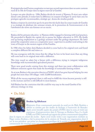 Il rejoignit plus tard l’union coopérative en tant que second superviseur dans un autre contexte
 rural de la ville de Gunjur dans la région ouest de la Gambie.
 Lorsque son père décède en 1986, Badara décida de revenir à Njawara. Il vécut sans salaire
 durant cette période, il voulut faire la différence en essayant d’intégrer le savoir faire avec les
 pratiques agricoles recommandées, stratégie qui donna des résultas positifs.
 Badara a toujours la conviction que la vie peut être très facile dans les zones rurales de Gambie
 si sa stratégie de plaidoyer des animaux errants, de la promotion de l’environnement et de
 l’attribution des terres aux femmes est un succès.
 -------
 Badara did his primary education in Njawara whilst engaged in farming with local practices.
 He proceeded to Banjul, the capital city to pursue his higher education in 1971. He finally
 end up having employment as a geology assistant under the geology department. He latter
 joined the cooperative union as a cooperative secco- supervisor in another rural setting in the
 town of Gunjur in the western region of the Gambia.
 In 1986 when his father died, Badarra decided to come back to his original roots and found
 a complete different life and status co.
 He was courageous with the vision that the village he love in his heart more than any thing
 will come back to its original state with a difference.
 This time round no salary but a farmer with a difference, trying to integrate indigenous
 knowledge with recommended agricultural practice.
 There were good results coming from this strategy and there was more collaboration with
 different extension agents that made the knowledge of sustainable farming evident.
 As at now, Badara is the executive director of NATC which has gone beyond helping his own
 people but more than 150 villages with 33,000 beneficiaries.
 With all the success registered, there is still need to fulfill the vision because poverty is still
 in the increase and live is still difficult to most farmers.
 Still Badara has the conviction that life could be very easy in the rural Gambia if his
 advocacy strategy on stray.


 •	 Du Mali

                     Ibrahim Ag Idbaltanat
                     Originaire d’une communauté pastorale du nord-est du Mali, Ibrahim a
                     débuté sa carrière par des études de biologie à l’université de Bamako.
                     Après avoir travaillé auprès des projets d’ONG dans la zone, et visité une
                     expérience d’autopromotion dans le Yatenga au Burkina Faso, il a fondé
                     GARI, une ONG nationale qui appuie des petites communautés éparpillées
dans la région en créant des écoles. Après avoir rendu visite à une organisation similaire au
Niger voisin, Ibrahim a fait la promotion de la création de Temedt, une organisation dont il
est le vice président qui prône un changement pacifique de la société et l’essor culturelle de la
communauté des touaregs noirs qui acquièrent ainsi la parole pour la première fois.
                                                                                          Page 12
 