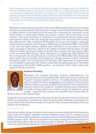 Cette occasion est vite saisie par les membres du groupe de touaregs noirs et en l’espace de
  18 mois, 14 000 membres se sont inscrits : un bon indice de la réalité des besoins qu’incarne
  ce mouvement. L’association sensibilise les membres sur la nature de leurs droits en tant que
  citoyens, et projette de faire le plaidoyer de leur point de vue dans des affaires communautaires et
  domestiques. Temedt projette également d’encourager les maliens des autres groupes ethniques
  à faire partie de l’association et de prendre des actions similaires.
     -------------
  Coming from a pastoralist community in north eastern Mali, Ibrahim began his career studying
  biology at university but left to help his parents manage traditional livestock breeding in order
  to support the rest of the family, and at the same time to persuade the community to send
  all the children to school where Ibrahim then became a teacher. Back in his home area he
  realised to what extent old habits of submission to social hierarchy and the complex social
  and economic realities of the zone prevented many people in the community from reaching
  their full potential. After working on NGO projects in the area, and visiting a community
  self development initiative in the Yatenga in Burkina Faso, he founded GARI, a local NGO
  in the zone, and began enabling scattered small settlements to set up schools as the first
  step in providing an alternative outlook to the children of families that had always accepted
  being the workers and domestic helpers of families that considered they had superior rights
  in the community. After visiting a similar organisation in neighbouring Niger Ibrahim was
  then instrumental in founding Temedt, the association of the Malian Black Tamacheq people
  whose leaders advocate peaceful social change and cultural promotion in their community,
  thus giving a public voice to the group for the first time. This opportunity for empowerment
  was immediately recognised by the members of the black Tamacheq group and in 18 months,
  the organisation had enrolled 14,000 members – an indication of the reality of the needs
  represented by the movement.
                      Boubacar Doumbiya
                   Enseignant d’art plastique, Doumbia s’intéresse particulièrement à la
                   redynamisation des formes traditionnelles d’expression à travers le textile et le
                   “bogolan” – teintures végétales et de terre –. Sa carrière, Boubacar l’a entamée
                   dans un institut de formation pédagogique au sein duquel il a formé un jeune
                   déficient auditif ne pouvant compléter l’école primaire. Cette expérience lui
                   inspira la création d’un module de formation d’artisans pour la production
                   de textiles de haute qualité sur le marché croissant du bogolan. Ce groupe
                   compte aujourd’hui dix membres, tous travaillant dans le petit atelier de
Boubacar dans sa ville natale de Ségou.
L’approche innovante de cette formation d’une durée de deux ans, favorise l’autonomie des jeunes
artisans qui apprendront à produire une œuvre de grande qualité (esthétique et pratique), tout
en ayant accès à des informations basiques sur la gestion d’un commerce ainsi qu’un recours aux
solutions de microfinance.
-------------------
A trained art teacher with special interest in the movement to revive traditional forms of expression
using textile and “bogolan” mudcloth techniques, Boubacar began work in a teacher training
college when he was asked to help train a young man whose hearing disability prevented him from
finishing primary school. This was his inspiration for creating an approach to training artisans in
producing high quality textiles for the growing market in bogolan. The group increased in size
to about ten, all working in Boubacar’s small workshop in his native Ségou and moved later to a
                                                                                             Page 13
 