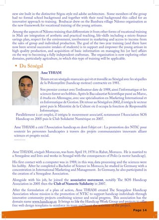 new site built in the distinctive Ségou style red adobe architecture. Some members of the group
had no formal school background and together with their rural background this called for an
innovative approach to training. Boubacar drew on the Bambara village Ndomo organisation as
the new framework for vocational training of the young artisans.
Among the aspects of Ndomo training that differentiate it from other forms of vocational training
in Mali are integration of aesthetic and practical teaching, life-skills including a micro finance
savings plan, respect for the environment, involvement in marketing and access to income from
the sales of group and individual production. The goal of the two year training (and there have
now been several successive intakes of students) is to support and empower the young artisan in
high quality production, and acquisition of basic information on managing his (or her) affairs
on the way to becoming a fully independent craftsman. The organisation is now exploring other
domains, particularly agriculture, in which this type of training will be applicable.

 •	 Du Sénégal
                    Ame THIAM
                    Thiam est un sénégalo marocain qui vit et travaille au Sénégal avec les séquelles
                    de la Poliomyélite (handicap moteur) contractée en 1981.
                   Son premier contact avec l’ordinateur date de 1988, ainsi l’informatique et les
                   sciences furent ses hobbies. Après le Baccalauréat Scientifique passé au Maroc,
                   il étudia en Allemagne, avec une spécialisation en Marketing International et
                   en Informatique de Gestion. De retour au Sénégal en 2002, il intégra le secteur
                   privé puis le Ministère de la Culture où il occupa la fonction de Responsable
                   Informatique.
  Parallèlement à cet emploi, il intégra le mouvement associatif, notamment l’Association SOS
  Handicap en 2005 puis le Club Solidarité Numérique en 2007.

 Ame THIAM a créé l’Association handicap.sn dont l’objet est : La promotion des NTIC pour
 soutenir les personnes handicapées à travers des projets communautaires innovants alliant
 sciences et progrès social.
 --------


Ame THIAM, sénégalo Moroccan, was born April 19, 1978 in Rabat, Morocco. He is married to
a Senegalese and lives and works in Senegal with the consequences of Polio (a motor handicap).
His first contact with a computer was in 1988; in this way, data processing and the sciences were
his hobby. After he completed a Bachelor of Science in Morocco, he studied in Germany with a
concentration in International Marketing and Management. In Germany, he also participated in
the creation of a Senegalese Association.
Alongside with his job, he joined the associative movement, notably The SOS Handicap
Association in 2005 then the Club of Numeric Solidarity in 2007.
After the formulation of a plan of action, Ame THIAM created The Senegalese Handicap
Association whose mission is the promotion of NTIC to support handicap individuals through
innovative community projects combining science and social progress. This association has the
domain name www.handicap.sn It brings to life the Handicap Work Group and projects to offer
free web design templates to reinforce its team and boost the activities of the project.
                                                                                          Page 14
 