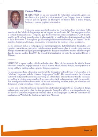 Ousmane Ndongo
                    M. NDONGO est un pur produit de l’éducation informelle. Après son
                    baccalauréat, il a quitté le système éducatif pour s’engager dans le domaine
                    social ce qui lui a permis de développer ses talents dans la poésie lyrique,
                    l’écriture et comme graphiste et musicien.


                     Il fut, entre autres, membre fondateur du Front de la culture sénégalaise (CF),
membre de la Cellule de linguistique et les langues nationales des FC. Son engagement dans
le secteur de l’éducation ne l’empêcha pas de découvrir ses autres compétences. C’est de cette
manière qu’il a réussi à exceller dans la photographie, la modélisation, la conception logo, batik
et de la décoration. À la souplesse qui accompagne l’éducation informelle, il est devenu l’un des
membres fondateurs, l’écrivain, sous éditeur et concepteur de plusieurs revues spécialisées.
Il a été en mesure de lier sa vaste expérience dans le programme d’alphabétisation des adultes à ses
capacités en matière de conception en informatique ainsi il mit en place le premier programme au
Sénégal pour traiter de façon globale le programme d’accès à l’ordinateur pour les adultes éduqués
dans les langues locales. En 2007, il a procédé à la localisation en wolof du navigateur Firefox et
Abiword.
---------
NDONGO is a pure product of informal education. After his baccalaureate he left the formal
education system to engage himself in social matters which allowed him to develop talents in
poetry and lyric writing and as a graphic designer, musician.
He was, among others, a founding member of the Senegalese Cultural Front (FC), member of la
Cellule of Linguistics and the National Languages of the FC. His commitment in the education
sector will not prevent him from discovering his other skills. It is in this way that he succeeded
at excelling in photography, modeling, logo conception, batik and decoration. With the versatility
that accompanies informal education, he became a founding member, writer, or sub-editor and
designer of several specialized reviews and publishers.
He was able to link his extensive experience in adult literacy program to his capacities in design
and computer and put in place the first program in Senegal to address in a comprehensive way
the access to computer program for educated adult in local languages. In 2007 he carried out the
localization in Wolof of the Firefox navigator and Abiword.




                                                                                           Page 15
 