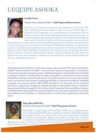 L’EQUIPE ASHOKA
                      Coumba Touré,
                       Représentante régionale Sahel / Sahel Regional Representative

                      Coumba est une éducatrice, une actrice du changement et une artiste. Elle
                      écrit et publie des livres pour enfants à travers la maison d’édition Falia. La
                      stimulation de l’imagination et la consolidation de la citoyenneté chez les
                      enfants sont liées à une initiative plus générale pour permettre aux jeunes et
                      aux femmes de participer aux prises de décision et à la résolution des problèmes
                      dans la société. Coumba se focalise sur l’éducation populaire comme moyen de
répandre la justice sociale et elle a contribué à la facilitation des centaines d’ateliers éducatifs à travers
le monde sur le genre, la race, la justice économique, le VIH sida et le plaidoyer sociales. Dans le
cadre de son travail, elle a été en partenariat avec diverses organisations : Institut pour l’Education
Populaire à Kati, Mali, ACI Dakar Sénégal, The 21st Century Youth Leadership Movement
Selma, Alabama, et Youth for Environmental Sanity à Soquel, California. Coumba intervient
régulièrement dans des universités et conférences et est membre des conseils d’administration de
plusieurs organisations citoyennes.

----------

A Senegalese native, Coumba is an educator, change-maker, and artist. She writes and publishes
children’s books, using them to build a community that supports young people in creating their
own learning tools and social change projects. Sparking imagination and strengthening citizenship
in children is linked to a broader effort to enable young adults to contribute to decision-making
and problem-solving in society. Coumba focuses on popular education as a means to spread social
justice, and has been instrumental in facilitating hundreds of educational workshops worldwide
on gender, race, economic justice, HIV-AIDS and advocacy. In her work, she has partnered
with diverse organizations: Institute for Popular Education in Kati, Mali; African Consultants
International in Dakar, Senegal; The 21st Century Youth Leadership Movement Selma, Alabama;
and Youth for Environmental Sanity in Soquel, California. Coumba speaks regularly at universities
and conferences and contributes as a Board member to several citizen organizations around the
world.


                    Ndeye Binta HOUMA,
                    Assistante de programme Sahel / Sahel Programme Assistant

                   Ndeye Binta a intégré l’équipe d’Ashoka Sahel en 2004 comme stagiaire pendant
                   six mois. En septembre 2005, elle est rappelée par le bureau Ashoka Washington
                   pour assurer l’intérim des postes laissés vacants par la représentante régionale
                   et l’assistante de programme. Pendant un an, elle assurera la survie du bureau
                   et coordonnera les activités du Fellowship. En septembre 2006, elle est recrutée
officiellement comme Assistante de Programme. Son travail se concentre principalement sur
l’administration, la finance, et la logistique événementielle. Elle appuie également la représentante
                                                                                                  Page 16
 