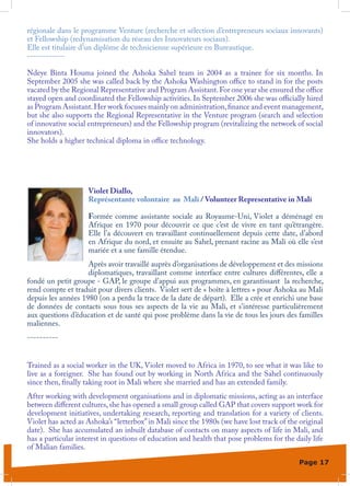 régionale dans le programme Venture (recherche et sélection d’entrepreneurs sociaux innovants)
et Fellowship (redynamisation du réseau des Innovateurs sociaux).
Elle est titulaire d’un diplôme de technicienne supérieure en Bureautique.
------------

Ndeye Binta Houma joined the Ashoka Sahel team in 2004 as a trainee for six months. In
September 2005 she was called back by the Ashoka Washington office to stand in for the posts
vacated by the Regional Representative and Program Assistant. For one year she ensured the office
stayed open and coordinated the Fellowship activities. In September 2006 she was officially hired
as Program Assistant. Her work focuses mainly on administration, finance and event management,
but she also supports the Regional Representative in the Venture program (search and selection
of innovative social entrepreneurs) and the Fellowship program (revitalizing the network of social
innovators).
She holds a higher technical diploma in office technology.




                    Violet Diallo,
                    Représentante volontaire au Mali / Volunteer Representative in Mali

                    Formée comme assistante sociale au Royaume-Uni, Violet a déménagé en
                    Afrique en 1970 pour découvrir ce que c’est de vivre en tant qu’étrangère.
                    Elle l’a découvert en travaillant continuellement depuis cette date, d’abord
                    en Afrique du nord, et ensuite au Sahel, prenant racine au Mali où elle s’est
                    mariée et a une famille étendue.
                    Après avoir travaillé auprès d’organisations de développement et des missions
                    diplomatiques, travaillant comme interface entre cultures différentes, elle a
fondé un petit groupe - GAP, le groupe d’appui aux programmes, en garantissant la recherche,
rend compte et traduit pour divers clients. Violet sert de « boîte à lettres » pour Ashoka au Mali
depuis les années 1980 (on a perdu la trace de la date de départ). Elle a crée et enrichi une base
de données de contacts sous tous ses aspects de la vie au Mali, et s’intéresse particulièrement
aux questions d’éducation et de santé qui pose problème dans la vie de tous les jours des familles
maliennes.
----------


Trained as a social worker in the UK, Violet moved to Africa in 1970, to see what it was like to
live as a foreigner. She has found out by working in North Africa and the Sahel continuously
since then, finally taking root in Mali where she married and has an extended family.
After working with development organisations and in diplomatic missions, acting as an interface
between different cultures, she has opened a small group called GAP that covers support work for
development initiatives, undertaking research, reporting and translation for a variety of clients.
Violet has acted as Ashoka’s “letterbox” in Mali since the 1980s (we have lost track of the original
date). She has accumulated an inbuilt database of contacts on many aspects of life in Mali, and
has a particular interest in questions of education and health that pose problems for the daily life
of Malian families.
                                                                                           Page 17
 