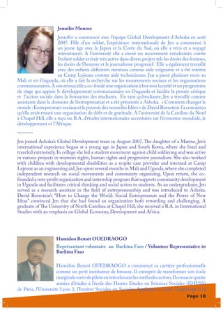 Jennifer Monroe
                      Jennifer a commencé avec l’équipe Global Development d’Ashoka en août
                      2007. Fille d’un soldat, l’expérience internationale de Jen a commencé à
                      un jeune âge avec le Japon et la Corée du Sud, où elle a vécu et a voyagé
                      intensément. A l’université elle a mené un mouvement estudiantin contre
                      l’enfant soldat et était très active dans divers projets tels les droits des femmes,
                      les droits de l’homme et le journalisme progressif. Elle a également travaillé
                      avec des enfants déficients mentaux comme aide soignante et a été interne
                      au Camp Lejeune comme aide technicienne. Jen a passé plusieurs mois au
Mali et en Ouganda, où elle a fait la recherche sur les mouvements sociaux et les organisations
communautaires. À son retour, elle a co-fondé une organisation à but non lucratif et un programme
de stage qui appuie le développement communautaire en Ouganda et facilite la pensée critique
et l’action sociale dans la formation des étudiants. En tant qu’étudiante, Jen a travaillé comme
assistante dans le domaine de l’entreprenariat et a été présentée à Ashoka. « Comment changer le
monde : Entrepreneurs sociaux et le pouvoir des nouvelles Idées » de David Bornstein l’a convaincu
qu’elle avait trouvé une organisation de défit et de gratitude. A l’université de la Caroline du Nord
à Chapel Hill, elle a reçu un B.A. d’études internationales accentuées sur l’économie mondiale, le
développement et l’Afrique.
--------
Jen joined Ashoka’s Global Development team in August 2007. The daughter of a Marine, Jen’s
international experience began at a young age in Japan and South Korea, where she lived and
traveled extensively. In college she led a student movement against child soldiering and was active
in various projects in women’s rights, human rights and progressive journalism. She also worked
with children with developmental disabilities as a respite care provider and interned at Camp
Lejeune as an engineering aid. Jen spent several months in Mali and Uganda, where she completed
independent research on social movements and community organizing. Upon return, she co-
founded a non-profit organization and internship program that supports community development
in Uganda and facilitates critical thinking and social action in students. As an undergraduate, Jen
served as a research assistant in the field of entrepreneurship and was introduced to Ashoka.
David Bornstein’s “How to Change the World: Social Entrepreneurs and the Power of New
Ideas” convinced Jen that she had found an organization both rewarding and challenging. A
graduate of The University of North Carolina at Chapel Hill, she received a B.A. in International
Studies with an emphasis on Global Economy, Development and Africa.




                     Hamidou Benoit OUEDRAOGO
                     Représentant volontaire au Burkina Faso / Volunteer Representative in
                     Burkina Faso

                     Hamidou Benoit OUEDRAOGO a commencé sa carrière professionnelle
                     comme un petit instituteur de brousse. Il entreprit de transformer son école
                     marginale en école pilote en introduisant les méthodes actives. Il consacre quatre
                     années d’études à l’école des Hautes Etudes en Sciences Sociales (EHESS)
de Paris, l’Université Lyon 2, l’Institut Sociales en Sociales Appliquée à Lyon. Il participe à la
                                                                                               Page 18
 
