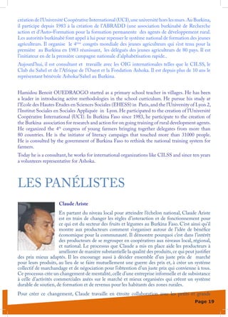 création de l’Université Coopérative International (UCI), une université hors les murs. Au Burkina,
il participe depuis 1983 à la création de l’ABRADD (une association burkinabè de Recherche
action et d’Auto–Formation pour la formation permanente des agents de développement rural.
Les autorités burkinabè font appel à lui pour repenser le système national de formation des jeunes
agriculteurs. Il organise le 4ème congrès mondiale des jeunes agriculteurs qui s’est tenu pour la
première au Burkina en 1983 réunissant, les délégués des jeunes agriculteurs de 80 pays. Il est
l’initiateur en de la première campagne nationale d’alphabétisation rapide..
Aujourd’hui, il est consultant et travaille avec les OIG internationales telles que le CILSS, le
Club du Sahel et de l’Afrique de l’Ouest et la Fondation Ashoka. Il est depuis plus de 10 ans le
représentant bénévole Ashoka/Sahel au Burkina.


Hamidou Benoit OUEDRAOGO started as a primary school teacher in villages. He has been
a leader in introducing active methodologies in the school curriculum. He pursue his study at
l’Ecole des Hautes Etudes en Sciences Sociales (EHESS) in Paris, and the l’University of Lyon 2,
l’Institut Sociales en Sociales Appliquée in Lyon. He participated to the creation of l’Université
Coopérative International (UCI). In Burkina Faso since 1983, he participate to the creation of
the Burkina association for research and action for on going training of rural development agents.
He organized the 4th congress of young farmers bringing together delegates from more than
80 countries. He is the initiator of literacy campaign that touched more than 31000 people.
He is consulted by the government of Burkina Faso to rethink the national training system for
farmers.
Today he is a consultant, he works for international organizations like CILSS and since ten years
a volunteers representative for Ashoka.



LES PANÉLISTES
                      Claude Ariste
                      En partant du niveau local pour atteindre l’échelon national, Claude Ariste
                      est en train de changer les règles d’interaction et de fonctionnement pour
                      ce qui est du secteur des fruits et légumes au Burkina Faso. C’est ainsi qu’il
                      montre aux producteurs comment s’organiser autour de l’idée de bénéfice
                      économique pour la communauté. Il démontre pourquoi c’est dans l’intérêt
                      des producteurs de se regrouper en coopératives aux niveaux local, régional,
                      et national. Le processus que Claude a mis en place aide les producteurs à
                      améliorer de manière substantielle la qualité des produits, ce qui peut justifier
des prix mieux adaptés. Il les encourage aussi à décider ensemble d’un juste prix de marché
pour leurs produits, au lieu de se faire mutuellement une guerre des prix et, à créer un système
collectif de marchandage et de négociation pour l’obtention d’un juste prix qui convienne à tous.
Ce processus crée un changement de mentalité, celle d’une entreprise informelle et de subsistance
à celle d’activités commerciales axées sur le marché et mieux organisées qui créent un système
durable de soutien, de formation et de revenus pour les habitants des zones rurales.
Pour créer ce changement, Claude travaille en étroite collaboration avec les petits et grands
                                                                                              Page 19
 