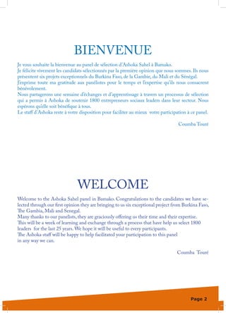 BIENVENUE
Je vous souhaite la bienvenue au panel de sélection d’Ashoka Sahel à Bamako.
Je félicite vivement les candidats sélectionnés par la première opinion que nous sommes. Ils nous
présentent six projets exceptionnels du Burkina Faso, de la Gambie, du Mali et du Sénégal.
J’exprime toute ma gratitude aux panélistes pour le temps et l’expertise qu’ils nous consacrent
bénévolement.
Nous partagerons une semaine d’échanges et d’apprentissage à travers un processus de sélection
qui a permis à Ashoka de soutenir 1800 entrepreneurs sociaux leaders dans leur secteur. Nous
espérons qu’elle soit bénéfique à tous.
Le staff d’Ashoka reste à votre disposition pour faciliter au mieux votre participation à ce panel.

                                                                                   Coumba Touré




                               WELCOME
Welcome to the Ashoka Sahel panel in Bamako. Congratulations to the candidates we have se-
lected through our first opinion they are bringing to us six exceptional project from Burkina Faso,
The Gambia, Mali and Senegal.
Many thanks to our panelists, they are graciously offering us their time and their expertise.
This will be a week of learning and exchange through a process that have help us select 1800
leaders for the last 25 years. We hope it will be useful to every participants.
The Ashoka staff will be happy to help facilitated your participation to this panel
in any way we can.

                                                                                  Coumba Touré




                                                                                         Page 2
 