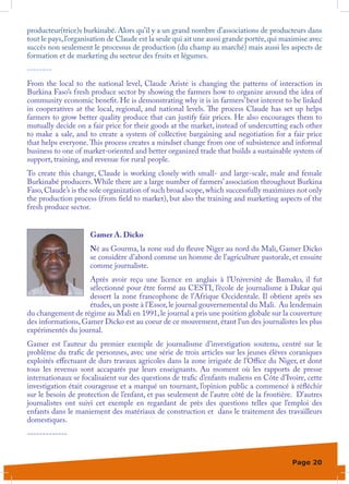 producteur(trice)s burkinabé. Alors qu’il y a un grand nombre d’associations de producteurs dans
tout le pays, l’organisation de Claude est la seule qui ait une aussi grande portée, qui maximise avec
succès non seulement le processus de production (du champ au marché) mais aussi les aspects de
formation et de marketing du secteur des fruits et légumes.
--------
From the local to the national level, Claude Ariste is changing the patterns of interaction in
Burkina Faso’s fresh produce sector by showing the farmers how to organize around the idea of
community economic benefit. He is demonstrating why it is in farmers’ best interest to be linked
in cooperatives at the local, regional, and national levels. The process Claude has set up helps
farmers to grow better quality produce that can justify fair prices. He also encourages them to
mutually decide on a fair price for their goods at the market, instead of undercutting each other
to make a sale, and to create a system of collective bargaining and negotiation for a fair price
that helps everyone. This process creates a mindset change from one of subsistence and informal
business to one of market-oriented and better organized trade that builds a sustainable system of
support, training, and revenue for rural people.
To create this change, Claude is working closely with small- and large-scale, male and female
Burkinabé producers. While there are a large number of farmers’ association throughout Burkina
Faso, Claude’s is the sole organization of such broad scope, which successfully maximizes not only
the production process (from field to market), but also the training and marketing aspects of the
fresh produce sector.


                     Gamer A. Dicko
                     Né au Gourma, la zone sud du fleuve Niger au nord du Mali, Gamer Dicko
                     se considère d’abord comme un homme de l’agriculture pastorale, et ensuite
                     comme journaliste.
                    Après avoir reçu une licence en anglais à l’Université de Bamako, il fut
                    sélectionné pour être formé au CESTI, l’école de journalisme à Dakar qui
                    dessert la zone francophone de l’Afrique Occidentale. Il obtient après ses
                    études, un poste à l’Essor, le journal gouvernemental du Mali. Au lendemain
du changement de régime au Mali en 1991, le journal a pris une position globale sur la couverture
des informations, Gamer Dicko est au coeur de ce mouvement, étant l’un des journalistes les plus
expérimentés du journal.
Gamer est l’auteur du premier exemple de journalisme d’investigation soutenu, centré sur le
problème du trafic de personnes, avec une série de trois articles sur les jeunes élèves coraniques
exploités effectuant de durs travaux agricoles dans la zone irriguée de l’Office du Niger, et dont
tous les revenus sont accaparés par leurs enseignants. Au moment où les rapports de presse
internationaux se focalisaient sur des questions de trafic d’enfants maliens en Côte d’Ivoire, cette
investigation était courageuse et a marqué un tournant, l’opinion public a commencé à réfléchir
sur le besoin de protection de l’enfant, et pas seulement de l’autre côté de la frontière. D’autres
journalistes ont suivi cet exemple en regardant de près des questions telles que l’emploi des
enfants dans le maniement des matériaux de construction et dans le traitement des travailleurs
domestiques.
-------------


                                                                                           Page 20
 