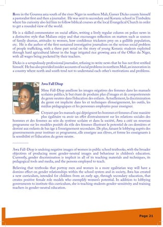 Born in the Gourma area south of the river Niger in northern Mali, Gamer Dicko counts himself
a pastoralist first and then a journalist. He was sent to secondary and Koranic school in Timbuktu
where his curiosity also led him to follow biblical courses at the local Evangelical Church in order
to get a rounded view of the world.
He is a skilled commentator on social affairs, writing a lively regular column on police news in
a distinctive style that Malians enjoy and that encourages reflection on matters such as sources
of family dramas, attitudes to women, how confidence tricksters prey on a gullible population,
etc. He is the author of the first sustained investigative journalism on the serious social problem
of people trafficking, with a three part serial on the story of young Koranic students exploited
through hard agricultural labour in the huge irrigated rice growing area of the Office du Niger,
with all wages being pocketed by their teachers.
Dicko is a scrupulously professional journalist, refusing to write news that he has not first verified
himself. He has also provided insider accounts of social problems in northern Mali, an innovation in
a country where north and south tend not to understand each other’s motivations and problems.


                     Awa Fall Diop
                     Mme Fall-Diop améliore les images négatives des femmes dans les manuels
                     scolaires publics, le but étant de produire plus d’images et de comportements
                     du genre neutres dans l’éducation des enfants. Actuellement, la discrimination
                     du genre est implicite dans les et techniques d’enseignement, les outils, les
                     médias pédagogiques et les personnes employées pour enseigner.
                       Croyant que les manuels qui dépeignent les hommes et femmes d’une manière
                       plus égalitaire va avoir un effet d’entraînement sur les relations sociales des
hommes et des femmes au sein du système scolaire et dans la société, Awa a créé un nouveau
programme sur les modèles positifs du rôle des femmes illustrant le potentiel de ces dernières et
destiné aux enfants de bas âge à l’enseignement secondaire. De plus, faisant le lobbying auprès des
gouvernements pour instituer ce programme, elle enseigne aux élèves, et forme les enseignants à
la sensibilité et l’éducation du genre neutre.
-----------
Awa Fall-Diop is undoing negative images of women in public school textbooks, with the broader
objectives of producing more gender-neutral images and behaviour in children’s education.
Currently, gender discrimination is implicit in all of its teaching materials and techniques, its
pedagogical tools and media, and the persons employed to teach.
Believing that textbooks that portray men and women in a more egalitarian way will have a
domino effect on gender relationships within the school system and in society, Awa has created
a new curriculum, intended for children from an early age, through secondary education, that
creates positive female role models who exemplify women’s potential. In addition to lobbying
governments to institute this curriculum, she is teaching students gender-sensitivity and training
teachers in gender-neutral education.




                                                                                             Page 21
 