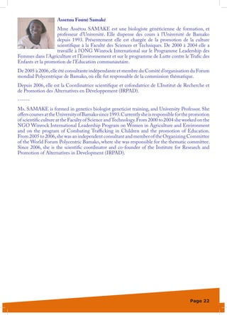 Assetou Founé Samaké
                   Mme Assétou SAMAKE est une biologiste généticienne de formation, et
                   professeur d’Université. Elle dispense des cours à l’Université de Bamako
                   depuis 1993. Présentement elle est chargée de la promotion de la culture
                   scientifique à la Faculté des Sciences et Techniques. De 2000 à 2004 elle a
                   travaillé à l’ONG Winrock International sur le Programme Leadership des
Femmes dans l’Agriculture et l’Environnement et sur le programme de Lutte contre le Trafic des
Enfants et la promotion de l’Education communautaire.
De 2005 à 2006, elle été consultante indépendante et membre du Comité d’organisation du Forum
mondial Polycentrique de Bamako, où elle fut responsable de la commission thématique.
Depuis 2006, elle est la Coordinatrice scientifique et cofondatrice de L’Institut de Recherche et
de Promotion des Alternatives en Développement (IRPAD).
------
Ms. SAMAKE is formed in genetics biologist geneticist training, and University Professor. She
offers courses at the University of Bamako since 1993. Currently she is responsible for the promotion
of scientific culture at the Faculty of Science and Technology. From 2000 to 2004 she worked on the
NGO Winrock International Leadership Program on Women in Agriculture and Environment
and on the program of Combating Trafficking in Children and the promotion of Education.
From 2005 to 2006, she was an independent consultant and member of the Organizing Committee
of the World Forum Polycentric Bamako, where she was responsible for the thematic committee.
Since 2006, she is the scientific coordinator and co-founder of the Institute for Research and
Promotion of Alternatives in Development (IRPAD).




                                                                                          Page 22
 