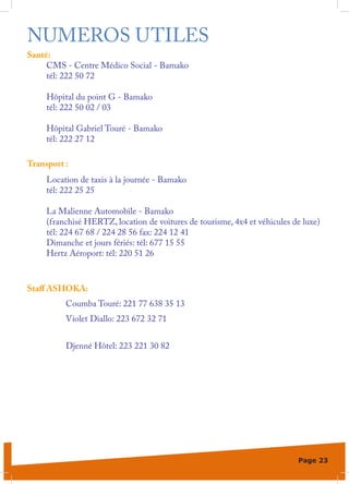 NUMEROS UTILES
Santé:
     CMS - Centre Médico Social - Bamako
     tél: 222 50 72

     Hôpital du point G - Bamako
     tél: 222 50 02 / 03

     Hôpital Gabriel Touré - Bamako
     tél: 222 27 12

Transport :
     Location de taxis à la journée - Bamako
     tél: 222 25 25

     La Malienne Automobile - Bamako
     (franchisé HERTZ, location de voitures de tourisme, 4x4 et véhicules de luxe)
     tél: 224 67 68 / 224 28 56 fax: 224 12 41
     Dimanche et jours fériés: tél: 677 15 55
     Hertz Aéroport: tél: 220 51 26



Staff ASHOKA:
          Coumba Touré: 221 77 638 35 13
          Violet Diallo: 223 672 32 71


          Djenné Hôtel: 223 221 30 82




                                                                           Page 23
 
