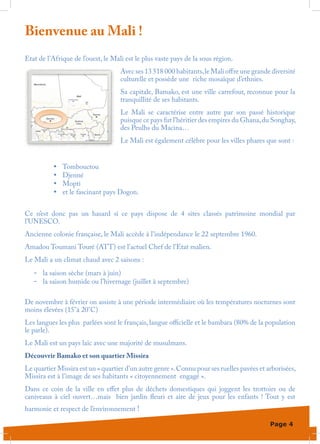 Bienvenue au Mali !
Etat de l’Afrique de l’ouest, le Mali est le plus vaste pays de la sous région.
                                    Avec ses 13 518 000 habitants, le Mali offre une grande diversité
                                    culturelle et possède une riche mosaïque d’ethnies.
                                    Sa capitale, Bamako, est une ville carrefour, reconnue pour la
                                    tranquillité de ses habitants.
                                    Le Mali se caractérise entre autre par son passé historique
                                    puisque ce pays fut l’héritier des empires du Ghana, du Songhay,
                                    des Peulhs du Macina…
                                    Le Mali est également célèbre pour les villes phares que sont :


          •	   Tombouctou
          •	   Djenné
          •	   Mopti
          •	   et le fascinant pays Dogon.


Ce n’est donc pas un hasard si ce pays dispose de 4 sites classés patrimoine mondial par
l’UNESCO.
Ancienne colonie française, le Mali accède à l’indépendance le 22 septembre 1960.
Amadou Toumani Touré (ATT) est l’actuel Chef de l’Etat malien.
Le Mali a un climat chaud avec 2 saisons :
   -	 la saison sèche (mars à juin)
   -	 la saison humide ou l’hivernage (juillet à septembre)

De novembre à février on assiste à une période intermédiaire où les températures nocturnes sont
moins élevées (15°à 20°C)
Les langues les plus parlées sont le français, langue officielle et le bambara (80% de la population
le parle).
Le Mali est un pays laïc avec une majorité de musulmans.
Découvrir Bamako et son quartier Missira
Le quartier Missira est un « quartier d’un autre genre ». Connu pour ses ruelles pavées et arborisées,
Missira est à l’image de ses habitants « citoyennement engagé ».
Dans ce coin de la ville en effet plus de déchets domestiques qui joggent les trottoirs ou de
caniveaux à ciel ouvert…mais bien jardin fleuri et aire de jeux pour les enfants  ! Tout y est
harmonie et respect de l’environnement !

                                                                                            Page 4
 