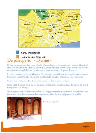 De passage au « Djenné »
Et c’est dans cet « autre lieu » que trône le Djénné, l’auberge de quartier (ou chambre d’hôte) qu’a
créé Madame Aminata Dramane TRAORE, ancien Ministre de la Culture, aujourd’hui écrivain
et surtout altermondialiste ou plutôt artisane d’une autre façon de penser le monde.
Lové au cœur du quartier de Missira, le Djenné est un merveilleux endroit qui, tout en préservant
les normes internationales de confort, rompt avec le concept « standardisé » de l’hôtellerie.
Décoré aux couleurs locales, chacune des chambres du Djenné est unique.
Et au petit déjeuner, point de jus d’orange servi ici mais bien les délices du terroir tels que le
Gingembre et le Bissap.
Nous espérons que l’authenticité des lieux et l’engagement et le savoir-faire de son personnel vous
donneront envie d’en apprendre davantage sur la culture de ce grand pays qu’est le Mali.


                                            Excellent séjour !




                                                                                            Page 5
 