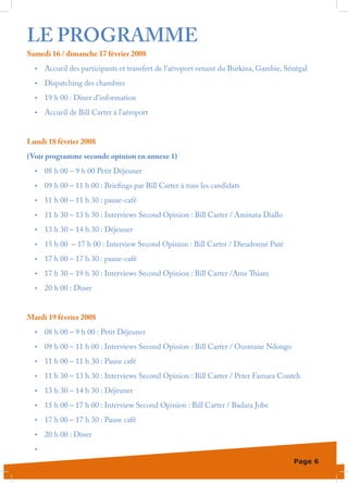 LE PROGRAMME
Samedi 16 / dimanche 17 février 2008
  •	   Accueil des participants et transfert de l’aéroport venant du Burkina, Gambie, Sénégal
  •	   Dispatching des chambres
  •	   19 h 00 : Dîner d’information
  •	   Accueil de Bill Carter à l’aéroport


Lundi 18 février 2008
(Voir programme seconde opinion en annexe 1)	
  •	   08 h 00 – 9 h 00 Petit Déjeuner
  •	   09 h 00 – 11 h 00 : Briefings par Bill Carter à tous les candidats
  •	   11 h 00 – 11 h 30 : pause-café
  •	   11 h 30 – 13 h 30 : Interviews Second Opinion : Bill Carter / Aminata Diallo
  •	   13 h 30 – 14 h 30 : Déjeuner
  •	   15 h 00 – 17 h 00 : Interview Second Opinion : Bill Carter / Dieudonné Paré
  •	   17 h 00 – 17 h 30 : pause-café
  •	   17 h 30 – 19 h 30 : Interviews Second Opinion : Bill Carter /Ame Thiam
  •	   20 h 00 : Dîner


Mardi 19 février 2008
  •	   08 h 00 – 9 h 00 : Petit Déjeuner
  •	   09 h 00 – 11 h 00 : Interviews Second Opinion : Bill Carter / Ousmane Ndongo
  •	   11 h 00 – 11 h 30 : Pause café
  •	   11 h 30 – 13 h 30 : Interviews Second Opinion : Bill Carter / Peter Famara Conteh
  •	   13 h 30 – 14 h 30 : Déjeuner
  •	   15 h 00 – 17 h 00 : Interview Second Opinion : Bill Carter / Badara Jobe
  •	   17 h 00 – 17 h 30 : Pause café
  •	   20 h 00 : Dîner
  •	

                                                                                        Page 6
 