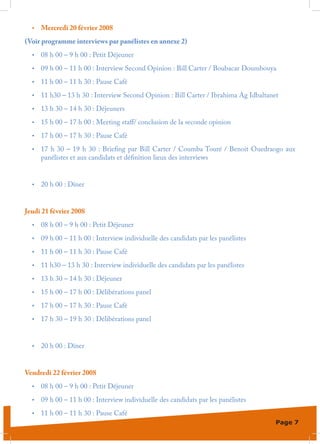 •	   Mercredi 20 février 2008
(Voir programme interviews par panélistes en annexe 2)
  •	   08 h 00 – 9 h 00 : Petit Déjeuner
  •	   09 h 00 – 11 h 00 : Interview Second Opinion : Bill Carter / Boubacar Doumbouya
  •	   11 h 00 – 11 h 30 : Pause Café
  •	   11 h30 – 13 h 30 : Interview Second Opinion : Bill Carter / Ibrahima Ag Idbaltanet
  •	   13 h 30 – 14 h 30 : Déjeuners
  •	   15 h 00 – 17 h 00 : Meeting staff/ conclusion de la seconde opinion
  •	   17 h 00 – 17 h 30 : Pause Café
  •	   17 h 30 – 19 h 30  : Briefing par Bill Carter / Coumba Touré / Benoit Ouedraogo aux
       panélistes et aux candidats et définition lieux des interviews


  •	   20 h 00 : Dîner


Jeudi 21 février 2008
  •	   08 h 00 – 9 h 00 : Petit Déjeuner
  •	   09 h 00 – 11 h 00 : Interview individuelle des candidats par les panélistes
  •	   11 h 00 – 11 h 30 : Pause Café
  •	   11 h30 – 13 h 30 : Interview individuelle des candidats par les panélistes
  •	   13 h 30 – 14 h 30 : Déjeuner
  •	   15 h 00 – 17 h 00 : Délibérations panel
  •	   17 h 00 – 17 h 30 : Pause Café
  •	   17 h 30 – 19 h 30 : Délibérations panel


  •	   20 h 00 : Dîner


Vendredi 22 février 2008
  •	   08 h 00 – 9 h 00 : Petit Déjeuner
  •	   09 h 00 – 11 h 00 : Interview individuelle des candidats par les panélistes
  •	   11 h 00 – 11 h 30 : Pause Café
                                                                                        Page 7
 