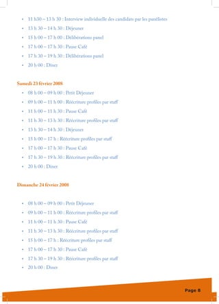 •	   11 h30 – 13 h 30 : Interview individuelle des candidats par les panélistes
  •	   13 h 30 – 14 h 30 : Déjeuner
  •	   15 h 00 – 17 h 00 : Délibérations panel
  •	   17 h 00 – 17 h 30 : Pause Café
  •	   17 h 30 – 19 h 30 : Délibérations panel
  •	   20 h 00 : Dîner


Samedi 23 février 2008
  •	   08 h 00 – 09 h 00 : Petit Déjeuner
  •	   09 h 00 – 11 h 00 : Réécriture profiles par staff
  •	   11 h 00 – 11 h 30 : Pause Café
  •	   11 h 30 – 13 h 30 : Réécriture profiles par staff
  •	   13 h 30 – 14 h 30 : Déjeuner
  •	   15 h 00 – 17 h : Réécriture profiles par staff
  •	   17 h 00 – 17 h 30 : Pause Café
  •	   17 h 30 – 19 h 30 : Réécriture profiles par staff
  •	   20 h 00 : Diner


Dimanche 24 février 2008


  •	   08 h 00 – 09 h 00 : Petit Déjeuner
  •	   09 h 00 – 11 h 00 : Réécriture profiles par staff
  •	   11 h 00 – 11 h 30 : Pause Café
  •	   11 h 30 – 13 h 30 : Réécriture profiles par staff
  •	   15 h 00 – 17 h : Réécriture profiles par staff
  •	   17 h 00 – 17 h 30 : Pause Café
  •	   17 h 30 – 19 h 30 : Réécriture profiles par staff
  •	   20 h 00 : Diner



                                                                                    Page 8
 