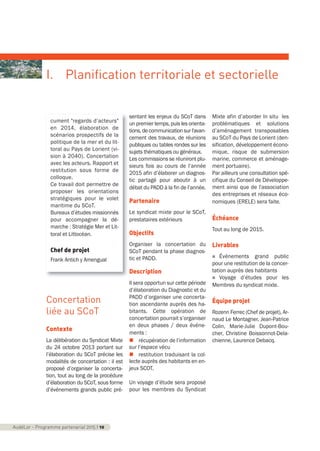 Concertation
liée au SCoT
Contexte
La délibération du Syndicat Mixte
du 24 octobre 2013 portant sur
l’élaboration du SCoT précise les
modalités de concertation : il est
proposé d’organiser la concerta-
tion, tout au long de la procédure
d’élaboration du SCoT, sous forme
d’événements grands public pré-
sentant les enjeux du SCoT dans
un premier temps, puis les orienta-
tions,decommunicationsurl'avan-
cement des travaux, de réunions
publiques ou tables rondes sur les
sujets thématiques ou généraux.
Les commissions se réuniront plu-
sieurs fois au cours de l’année
2015 afin d’élaborer un diagnos-
tic partagé pour aboutir à un
débat du PADD à la fin de l’année.
Partenaire
Le syndicat mixte pour le SCoT,
prestataires extérieurs
Objectifs
Organiser la concertation du
SCoT pendant la phase diagnos-
tic et PADD.
Description
Il sera opportun sur cette période
d’élaboration du Diagnostic et du
PADD d’organiser une concerta-
tion ascendante auprès des ha-
bitants. Cette opération de
concertation pourrait s’organiser
en deux phases / deux événe-
ments :
n récupération de l’information
sur l’espace vécu
n restitution traduisant la col-
lecte auprès des habitants en en-
jeux SCOT.
Un voyage d’étude sera proposé
pour les membres du Syndicat
Mixte afin d’aborder In situ les
problématiques et solutions
d’aménagement transposables
au SCoT du Pays de Lorient (den-
sification, développement écono-
mique, risque de submersion
marine, commerce et aménage-
ment portuaire).
Par ailleurs une consultation spé-
cifique du Conseil de Développe-
ment ainsi que de l'association
des entreprises et réseaux éco-
nomiques (ERELE) sera faite.
Échéance
Tout au long de 2015.
Livrables
n Événements grand public
pour une restitution de la concer-
tation auprès des habitants
n Voyage d’études pour les
Membres du syndicat mixte.
Équipe projet
Rozenn Ferrec (Chef de projet), Ar-
naud Le Montagner, Jean-Patrice
Colin, Marie-Julie Dupont-Bou-
cher, Christine Boissonnot-Dela-
chienne, Laurence Debacq.
AudéLor - Programme partenarial 2015 I 10
I. Planification territoriale et sectorielle
cument "regards d’acteurs"
en 2014, élaboration de
scénarios prospectifs de la
politique de la mer et du lit-
toral au Pays de Lorient (vi-
sion à 2040). Concertation
avec les acteurs. Rapport et
restitution sous forme de
colloque.
Ce travail doit permettre de
proposer les orientations
stratégiques pour le volet
maritime du SCoT.
Bureaux d’études missionnés
pour accompagner la dé-
marche : Stratégie Mer et Lit-
toral et Littocéan.
Chef de projet
Frank Antich y Amengual
programme_partenarial_aude_2015_Rapport d'activité 01/04/2015 09:24 Page 10
 