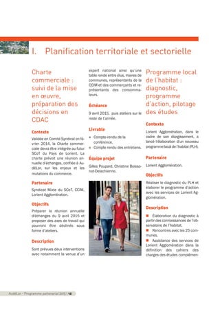 Charte
commerciale :
suivi de la mise
en œuvre,
préparation des
décisions en
CDAC
Contexte
Validée en Comité Syndical en fé-
vrier 2014, la Charte commer-
ciale devra être intégrée au futur
SCoT du Pays de Lorient. La
charte prévoit une réunion an-
nuelle d’échanges, confiée à Au-
déLor, sur les enjeux et les
mutations du commerce.
Partenaire
Syndicat Mixte du SCoT, CCIM,
Lorient Agglomération.
Objectifs
Préparer la réunion annuelle
d'échanges du 9 avril 2015 et
proposer des axes de travail qui
pourront être déclinés sous
forme d’ateliers.
Description
Sont prévues deux interventions
avec notamment la venue d’un
expert national ainsi qu’une
table ronde entre élus, maires de
communes, représentants de la
CCIM et des commerçants et re-
présentants des consomma-
teurs.
Échéance
9 avril 2015, puis ateliers sur le
reste de l’année.
Livrable
n Compte-rendu de la
conférence.
n Compte rendu des entretiens.
Équipe projet
Gilles Poupard, Christine Boisso-
not-Delachienne.
Programme local
de l’habitat :
diagnostic,
programme
d’action, pilotage
des études
Contexte
Lorient Agglomération, dans le
cadre de son élargissement, a
lancé l’élaboration d’un nouveau
programmelocaldel’habitat(PLH).
Partenaire
Lorient Agglomération.
Objectifs
Réaliser le diagnostic du PLH et
élaborer le programme d’action
avec les services de Lorient Ag-
glomération.
Description
n Élaboration du diagnostic à
partir des connaissances de l’ob-
servatoire de l’habitat.
n Rencontres avec les 25 com-
munes.
n Assistance des services de
Lorient Agglomération dans la
définition des cahiers des
charges des études complémen-
AudéLor - Programme partenarial 2015 I 12
I. Planification territoriale et sectorielle
programme_partenarial_aude_2015_Rapport d'activité 01/04/2015 09:24 Page 12
 