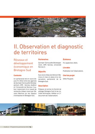 Réseaux et
développement
économique en
Bretagne Sud
Contexte
Un partenariat est en cours de-
puis fin 2012 entre les agences
de Quimper Cornouaille Dévelop-
pement, VIPE - Vannes, AudéLor
et l’Université de Rennes 2 au-
tour notamment d’un travail de
recherche (thèse) mené par Clé-
ment Marinos sur les réseaux
d’entreprise en Bretagne Sud.
Partenaires
Quimper Cornouaille-Développe-
ment, VIPE Vannes, Université
Rennes 2.
Objectifs
Suivi de la thèse de Clément Ma-
rinos et mise en place d’un ob-
servatoire partenarial de la
Bretagne Sud.
Description
Préparer et animer le Comité de
pilotage Bretagne Sud et les co-
mités techniques, réaliser un 1er
document de l’observatoire.
Échéance
Fin septembre 2015.
Livrable
Publication de l’observatoire.
Chef de projet
Gilles Poupard.
AudéLor - Programme partenarial 2015 I 14
II. Observation et diagnostic
de territoires
programme_partenarial_aude_2015_Rapport d'activité 01/04/2015 09:24 Page 14
 