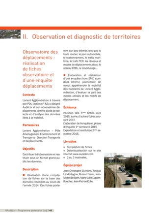 Observatoire des
déplacements :
réalisation
de fiches
observatoire et
d’une enquête
déplacements
Contexte
Lorient Agglomération à travers
son PDU (action n° 82) a désigné
AudéLor et son observatoire dé-
placements comme outils de col-
lecte et d’analyse des données
liées à la mobilité.
Partenaires
Lorient Agglomération – Pôle
Aménagement Environnement et
Transports - Direction Transports
et Déplacements.
Objectifs
Contribuer à l’observatoire et res-
tituer sous un format grand pu-
blic les données.
Description
n Réalisation d’une compila-
tion de fiches sur la base des
données recueillies au cours de
l’année 2014. Ces fiches porte-
ront sur des thèmes tels que le
trafic routier, le parc automobile,
le stationnement, le trafic mari-
time, le trafic TER, les réseaux et
modes de déplacements doux, le
réseau CTRL, le covoiturage…
n Élaboration et réalisation
d’une enquête (hors EMD stan-
dard CERTU) permettant de
mieux appréhender la mobilité
des habitants de Lorient Agglo-
mération, d’évaluer la part des
modes utilisés et les motifs de
déplacement.
Échéance
Parution des 1ères fiches avril
2015, suivie d’autres fiches cou-
rant 2015
Élaboration de l’enquête et phase
d’enquête 1er semestre 2015
Exploitation et restitution 2eme se-
mestre 2015.
Livrables
n Compilation de fiches
n Datavisualisation sur le site
internet www.audelor.com
n 2 ou 3 matinales.
Équipe projet
Jean Christophe Dumons, Arnaud
LeMontagner,RozennFerrec,Jean-
MichelLeBarh,Marie-JulieDupont-
Boucher, Jean-Patrice Colin.
18AudéLor - Programme partenarial 2015 I 18
II. Observation et diagnostic de territoires
programme_partenarial_aude_2015_Rapport d'activité 01/04/2015 09:24 Page 18
 