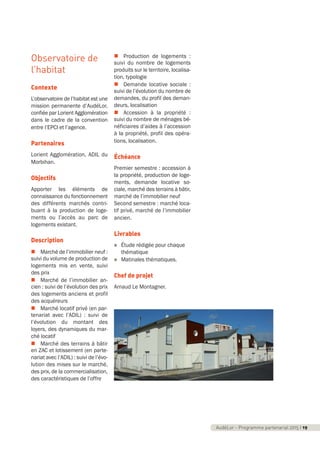Observatoire de
l’habitat
Contexte
L’observatoire de l’habitat est une
mission permanente d’AudéLor,
confiée par Lorient Agglomération
dans le cadre de la convention
entre l’EPCI et l’agence.
Partenaires
Lorient Agglomération, ADIL du
Morbihan.
Objectifs
Apporter les éléments de
connaissance du fonctionnement
des différents marchés contri-
buant à la production de loge-
ments ou l’accès au parc de
logements existant.
Description
n Marché de l’immobilier neuf :
suivi du volume de production de
logements mis en vente, suivi
des prix
n Marché de l’immobilier an-
cien : suivi de l’évolution des prix
des logements anciens et profil
des acquéreurs
n Marché locatif privé (en par-
tenariat avec l’ADIL) : suivi de
l’évolution du montant des
loyers, des dynamiques du mar-
ché locatif
n Marché des terrains à bâtir
en ZAC et lotissement (en parte-
nariat avec l’ADIL) : suivi de l’évo-
lution des mises sur le marché,
des prix, de la commercialisation,
des caractéristiques de l’offre
n Production de logements :
suivi du nombre de logements
produits sur le territoire, localisa-
tion, typologie
n Demande locative sociale :
suivi de l’évolution du nombre de
demandes, du profil des deman-
deurs, localisation
n Accession à la propriété :
suivi du nombre de ménages bé-
néficiaires d’aides à l’accession
à la propriété, profil des opéra-
tions, localisation.
Échéance
Premier semestre : accession à
la propriété, production de loge-
ments, demande locative so-
ciale, marché des terrains à bâtir,
marché de l’immobilier neuf
Second semestre : marché loca-
tif privé, marché de l’immobilier
ancien.
Livrables
n Étude rédigée pour chaque
thématique
n Matinales thématiques.
Chef de projet
Arnaud Le Montagner.
AudéLor - Programme partenarial 2015 I 19
programme_partenarial_aude_2015_Rapport d'activité 01/04/2015 09:24 Page 19
 