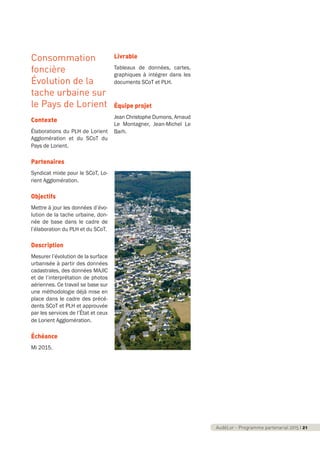 AudéLor - Programme partenarial 2015 I 3
Consommation
foncière
Évolution de la
tache urbaine sur
le Pays de Lorient
Contexte
Élaborations du PLH de Lorient
Agglomération et du SCoT du
Pays de Lorient.
Partenaires
Syndicat mixte pour le SCoT, Lo-
rient Agglomération.
Objectifs
Mettre à jour les données d’évo-
lution de la tache urbaine, don-
née de base dans le cadre de
l’élaboration du PLH et du SCoT.
Description
Mesurer l’évolution de la surface
urbanisée à partir des données
cadastrales, des données MAJIC
et de l’interprétation de photos
aériennes. Ce travail se base sur
une méthodologie déjà mise en
place dans le cadre des précé-
dents SCoT et PLH et approuvée
par les services de l’État et ceux
de Lorient Agglomération.
Échéance
Mi 2015.
Livrable
Tableaux de données, cartes,
graphiques à intégrer dans les
documents SCoT et PLH.
Équipe projet
Jean Christophe Dumons, Arnaud
Le Montagner, Jean-Michel Le
Barh.
AudéLor - Programme partenarial 2015 I 21
programme_partenarial_aude_2015_Rapport d'activité 01/04/2015 09:24 Page 21
 