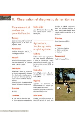Recensement et
analyse du
potentiel foncier
Contexte
Élaborations du PLH de Lorient
Agglomération et du SCoT du
Pays de Lorient.
Partenaires
Syndicat mixte pour le SCoT, Lo-
rient Agglomération.
Objectifs
Réaliser l’inventaire des potentia-
lités foncières pour de l’habitat
sur le Pays de Lorient.
Description
Repérage, d’après les PLU et sur
le terrain, des espaces pouvant
être destinés à une urbanisation
à vocation d’habitat (dans la
tache urbaine existante et en ex-
tension).
Intégration des espaces repérés
dans le SIG avant cartographie.
Échéance
Mi 2015
Livrables
n Une base de données SIG
n Des analyses cartographiques.
Équipe projet
Jean Christophe Dumons, Na-
dine Nicolas-Minier, Arnaud Le
Montagner.
Agriculture,
foncier agricole,
emploi agricole
Contexte
L’observatoire de l’agriculture
est une mission permanente
d’AudéLor, confiée par Lorient
Agglomération dans le cadre de
la convention entre l’EPCI et
l’agence.
Partenaires
Lorient Agglomération, Chambre
d’Agriculture du Morbihan,
SAFER, MSA.
Objectifs
Apporter les éléments de
connaissance sur l’activité agri-
cole du Pays de Lorient :
pratiques, emplois, contexte fon-
cier, marchés fonciers.
Description
Analyse socio-économique de
l’activité agricole à partir des
données de la MSA. Fonctionne-
ment des marchés fonciers à
partir des données SAFER. Orga-
nisation du foncier agricole sur le
territoire.
Échéance
Second semestre 2015
Livrable
n Publication AudéLor
n Édition numérique
n Matinale
Équipe projet
Nadine Nicolas-Minier
AudéLor - Programme partenarial 2015 I 22
II. Observation et diagnostic de territoires
programme_partenarial_aude_2015_Rapport d'activité 01/04/2015 09:24 Page 22
 