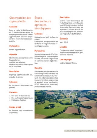 AudéLor - Programme partenarial 2015 I 3
Observatoire des
copropriétés
Contexte
Dans le cadre de l’élaboration
du PLH et la mise en œuvre de
son programme d’action, Lorient
Agglomération souhaite dispo-
ser d’un observatoire des copro-
priétés.
Partenaires
Lorient Agglomération.
Objectifs
Identifier les copropriétés sur le
Pays de Lorient
Analyser leur situation
Repérer les copropriétés fragiles
ou en difficultés.
Description
Repérage à partir des outils SIG,
enquête de terrain.
Échéance
En fonction du financement dis-
ponible.
Livrables
n Une base de données SIG
n Des analyses cartographiques
n Publication AudéLor.
Équipe projet
En fonction des financements
disponibles.
Étude
des secteurs
agricoles
stratégiques
Contexte
Réalisation du SCoT du Pays de
Lorient
Contribution à la préparation de
la charte de l’agriculture de Lo-
rient Agglomération.
Partenaires
Syndicat mixte pour le SCoT, Ré-
gion Bretagne et fonds européen
LEADER, Chambre d’agriculture
du Morbihan, Lorient Aggloméra-
tion.
Objectifs
Identifier les principaux enjeux de
l’activité agricole sur le Pays de
Lorient et les secteurs sur les-
quels des actions opérationnelles
(mesures foncières, programmes
de gestion) ou de planification
(SCoT, préservation, protection)
pourraient être menées.
Description
Analyse socio-économique de
l’activité agricole sur le Pays de
Lorient. Rencontres avec les élus
du territoire. Rencontre avec les
agriculteurs des secteurs à en-
jeux, accompagnée par la Cham-
bre d’agriculture du Morbihan.
Échéance
Mars 2015
Livrable
Étude en trois volets : diagnostic,
indentification des secteurs, pro-
positions d’actions.
Chef de projet
Nadine Nicolas-Minier.
AudéLor - Programme partenarial 2015 I 25
programme_partenarial_aude_2015_Rapport d'activité 01/04/2015 09:24 Page 25
 