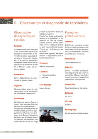 Observatoire
des dynamiques
sociales
Contexte
L’observatoire territorial s’est doté
d’une composante "dynamiques
sociales" afin d’alimenter de ma-
nière transversale les autres ob-
servatoires (économie, habitat,
etc.) et de répondre à des sollici-
tations plus ciblées sur un type de
population (les jeunes, les jeunes
de la Mission Locale, les per-
sonnes âgées).
Partenaires
Lorient Agglomération, les com-
munes, la Mission Locale.
Objectifs
Alimenter l’observatoire et resti-
tuer sous un format grand public
les données de l’observatoire.
Description
L’analyse des revenus fiscaux à
travers deux sources (Direction
générale des Impôts et INSEE).
L’analyse des données permet de
dresser un état général de la po-
pulation bénéficiaire d’une pres-
tation de la Caisse d’Allocations
Familiales sur le Pays de Lorient
qui recouvre des situations très
diversifiées et couvre une large
part de la population de toutes
catégories sociales.
Projet d’une étude sur le vieillis-
sement de la population : la po-
pulation du Pays de Lorient,
comme ailleurs, vieillit. Com-
ment anticiper cette part de plus
en plus importante des plus de
70 ans sur l’aménagement du
territoire ?
Politique de logement, de dépla-
cement, d’équipement pour le
territoire de demain.
Échéance
Mission permanente.
Livrables
n Publication AudéLor
n Matinale
Chef de projet
Rozenn Ferrec
Formation
professionnelle
Contexte
En 2014, un panorama complet
de la formation professionnelle
initiale a été établi. Des actualisa-
tions ou des zooms sur certaines
spécialités sont demandés.
Partenaires
Lorient Agglomération
Objectifs
Étudier l’insertion profession-
nelle des sortants de certaines
spécialités. Réaliser les études
d’opportunité de nouvelles offres
de formation sur le territoire.
Description
Travail statistique et d’enquête.
Échéance
Fin 2015.
Livrable
À définir.
Équipe projet
MartineLepoittevin,SylvieCaradec.
AudéLor - Programme partenarial 2015 I 26
II. Observation et diagnostic de territoires
programme_partenarial_aude_2015_Rapport d'activité 01/04/2015 09:24 Page 26
 
