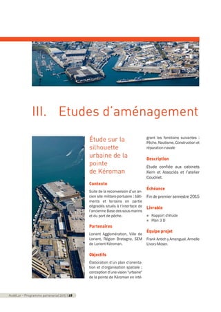 Étude sur la
silhouette
urbaine de la
pointe
de Kéroman
Contexte
Suite de la reconversion d’un an-
cien site militaro-portuaire : bâti-
ments et terrains en partie
dégradés situés à l’interface de
l’ancienne Base des sous-marins
et du port de pêche.
Partenaires
Lorient Agglomération, Ville de
Lorient, Région Bretagne, SEM
de Lorient Kéroman.
Objectifs
Élaboration d’un plan d’orienta-
tion et d’organisation spatiale ;
conception d’une vision "urbaine"
de la pointe de Kéroman en inté-
grant les fonctions suivantes :
Pêche, Nautisme, Construction et
réparation navale
Description
Étude confiée aux cabinets
Kern et Associés et l’atelier
Coudriet.
Échéance
Fin de premier semestre 2015
Livrable
n Rapport d'étude
n Plan 3 D
Équipe projet
Frank Antich y Amengual, Armelle
Livory-Moser.
AudéLor - Programme partenarial 2015 I 28
III. Etudes d’aménagement
programme_partenarial_aude_2015_Rapport d'activité 01/04/2015 09:24 Page 28
 