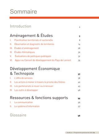 Sommaire
AudéLor - Programme partenarial 2015 I 3
Introduction 4
Aménagement & Études 7
I. Planification territoriale et sectorielle 8
II. Observation et diagnostic de territoires 14
III. Études d’aménagement 28
IV. Études thématiques 30
V. Évaluations de politiques publiques 32
VI. Appui au Conseil de développement du Pays de Lorient 35
Développement Économique
& Technopole 37
I. L'offre de services 38
II. Les actions à mener à travers le prisme des filières 40
III. Les partenariats à nouer ou à renouer 45
IV. Les outils à développer 48
Ressources & fonctions supports 55
I. La communication 56
II. Le système d'information 57
Glossaire 58
programme_partenarial_aude_2015_Rapport d'activité 01/04/2015 09:24 Page 3
 