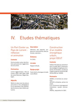 Un Port Center au
Pays de Lorient :
réflexion
et animation
Contexte
Communication autour des fonc-
tions portuaires de l’aggloméra-
tion de Lorient.
Partenaires
Lorient Agglomération, Ville de
Lorient, CCSTI, AIVP, Sellor, SEM
de Lorient Kéroman, Région Bre-
tagne.
Objectifs
Mettre en place avec les acteurs
portuaires un lieu pédagogique
et de valorisation des espaces,
des fonctions et des métiers por-
tuaires.
Description
Définition des objectifs, pro-
gramme, financements, sites po-
tentiels, calendrier…
Échéance
Fin 2015.
Livrable
Rapport d'étude.
Équipe projet
Frank Antich y Amengual, Armelle
Livory-Moser.
Construction
d’un modèle
énergétique
urbain,
projet ISEUT
Contexte
AudéLor fait partie du consortium
pour le projet ISEUT (Interaction
des stratégies Energétiques et Ur-
baines Territoriales), Lauréat de
l’appel à projet de recherche MO-
DEVALURBA de l’ADEME.
Partenaire
ADEME, et membres du consor-
tium :
ARTELYS, entreprise, porteur de
projet,
E.A.U (Economie Aménagement
Urbanisme), société commer-
ciale,
HESPUL, association loi 1901.
AudéLor - Programme partenarial 2015 I 30
IV. Etudes thématiques
programme_partenarial_aude_2015_Rapport d'activité 01/04/2015 09:24 Page 30
 