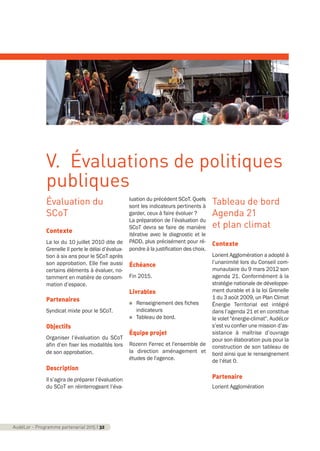 Évaluation du
SCoT
Contexte
La loi du 10 juillet 2010 dite de
Grenelle II porte le délai d’évalua-
tion à six ans pour le SCoT après
son approbation. Elle fixe aussi
certains éléments à évaluer, no-
tamment en matière de consom-
mation d’espace.
Partenaires
Syndicat mixte pour le SCoT.
Objectifs
Organiser l’évaluation du SCoT
afin d’en fixer les modalités lors
de son approbation.
Description
Il s’agira de préparer l’évaluation
du SCoT en réinterrogeant l’éva-
luation du précédent SCoT. Quels
sont les indicateurs pertinents à
garder, ceux à faire évoluer ?
La préparation de l’évaluation du
SCoT devra se faire de manière
itérative avec le diagnostic et le
PADD, plus précisément pour ré-
pondre à la justification des choix.
Échéance
Fin 2015.
Livrables
n Renseignement des fiches
indicateurs
n Tableau de bord.
Équipe projet
Rozenn Ferrec et l'ensemble de
la direction aménagement et
études de l'agence.
Tableau de bord
Agenda 21
et plan climat
Contexte
Lorient Agglomération a adopté à
l’unanimité lors du Conseil com-
munautaire du 9 mars 2012 son
agenda 21. Conformément à la
stratégie nationale de développe-
ment durable et à la loi Grenelle
1 du 3 août 2009, un Plan Climat
Énergie Territorial est intégré
dans l’agenda 21 et en constitue
le volet "énergie-climat". AudéLor
s’est vu confier une mission d’as-
sistance à maîtrise d’ouvrage
pour son élaboration puis pour la
construction de son tableau de
bord ainsi que le renseignement
de l’état 0.
Partenaire
Lorient Agglomération
AudéLor - Programme partenarial 2015 I 32
V. Évaluations de politiques
publiques
programme_partenarial_aude_2015_Rapport d'activité 01/04/2015 09:24 Page 32
 