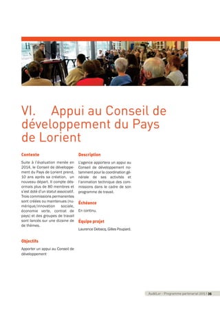AudéLor - Programme partenarial 2015 I 3AudéLor - Programme partenarial 2015 I 35
Contexte
Suite à l’évaluation menée en
2014, le Conseil de développe-
ment du Pays de Lorient prend,
10 ans après sa création, un
nouveau départ. Il compte dés-
ormais plus de 80 membres et
s’est doté d’un statut associatif.
Trois commissions permanentes
sont créées ou maintenues (nu-
mérique/innovation sociale,
économie verte, contrat de
pays) et des groupes de travail
sont lancés sur une dizaine de
de thèmes.
Objectifs
Apporter un appui au Conseil de
développement
Description
L’agence apportera un appui au
Conseil de développement no-
tamment pour la coordination gé-
nérale de ses activités et
l’animation technique des com-
missions dans le cadre de son
programme de travail.
Échéance
En continu.
Équipe projet
Laurence Debacq, Gilles Poupard.
VI. Appui au Conseil de
développement du Pays
de Lorient
programme_partenarial_aude_2015_Rapport d'activité 01/04/2015 09:24 Page 35
 