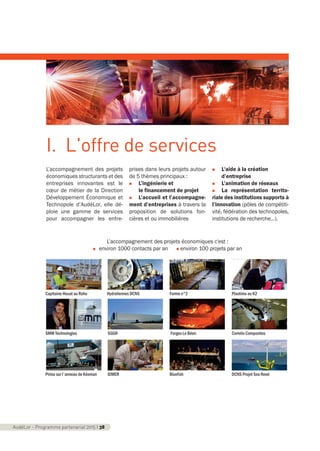 L’accompagnement des projets
économiques structurants et des
entreprises innovantes est le
cœur de métier de la Direction
Développement Économique et
Technopole d’AudéLor, elle dé-
ploie une gamme de services
pour accompagner les entre-
prises dans leurs projets autour
de 5 thèmes principaux :
n L’ingénierie et
le financement de projet
n L’accueil et l’accompagne-
ment d’entreprises à travers la
proposition de solutions fon-
cières et ou immobilières
n L'aide à la création
d’entreprise
n L’animation de réseaux
n La représentation territo-
riale des institutions supports à
l’innovation (pôles de compétiti-
vité, fédération des technopoles,
institutions de recherche…).
AudéLor - Programme partenarial 2015 I 38
I. L'offre de services
L’accompagnement des projets économiques c'est :
n environ 1000 contacts par an n environ 100 projets par an
Capitaine Houat au Rohu
SMM Technologies SGGR Forges Le Béon Coriolis Composites
Hydroliennes DCNS Forme n°2 Plastimo au K2
Piriou sur l'anneau de Kéoman IDMER Bluefish DCNS Projet Sea Reed
programme_partenarial_aude_2015_Rapport d'activité 01/04/2015 09:24 Page 38
 