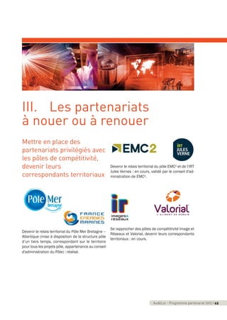 AudéLor - Programme partenarial 2015 I 3AudéLor - Programme partenarial 2015 I 45
Mettre en place des
partenariats privilégiés avec
les pôles de compétitivité,
devenir leurs
correspondants territoriaux
Devenir le relais territorial du Pôle Mer Bretagne –
Atlantique (mise à disposition de la structure pôle
d’un tiers temps, correspondant sur le territoire
pour tous les projets pôle, appartenance au conseil
d'administration du Pôle) : réalisé.
Devenir le relais territorial du pôle EMC² et de l’IRT
Jules Vernes : en cours, validé par le conseil d'ad-
ministration de EMC².
Se rapprocher des pôles de compétitivité Image et
Réseaux et Valorial, devenir leurs correspondants
territoriaux : en cours.
III. Les partenariats
à nouer ou à renouer
programme_partenarial_aude_2015_Rapport d'activité 01/04/2015 09:25 Page 45
 