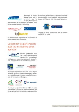 AudéLor - Programme partenarial 2015 I 3AudéLor - Programme partenarial 2015 I 47
Développer les coopé-
rations autour du fi-
nancement de la
création d’entreprises
et notamment de la création d’entreprises inno-
vantes dans le cadre de l’incubateur.
Se rapprocher des organismes de financement et
renforcer les actions communes
Consolider les partenariats
avec les institutions et les
agences
Proximité particulière avec
l’EPCI (principal financeur de
l’agence) : être son organe de
développement économique-technopole-études. Ac-
tions complémentaires de celles des services de LA.
Développer un partenariat de qualité avec la Région
Bretagne, BCI et BDI, notamment à travers des ac-
tions telles Eurolarge Innovations, les EMR ou le ré-
seau de l’innovation en Bretagne…
Développer un partenariat avec la Chambre de
Commerce et d'Industrie du Morbihan à travers une
convention d’actions en matière de développement
économique et d’études sur le territoire. Consolider
les partenariats existants avec la Chambre de Mé-
tiers et de l'Artisanat et la Chambre d’Agriculture.
Travailler en étroite collaboration avec les clusters
du CG 56 : en cours.
programme_partenarial_aude_2015_Rapport d'activité 01/04/2015 09:25 Page 47
 