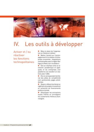 Activer et / ou
réactiver
les fonctions
technopolitaines
n Mise en place de l’organisa-
tion en filières et métiers
n Mettre l’accent sur l’accom-
pagnement à la création d’entre-
prises innovantes : dispositions
contractuelles avec la région Bre-
tagne et Retis (voir incubateur)
n Être en interface entre la re-
cherche (académique et appli-
quée) et les entreprises (voir
plateforme de transfert et rela-
tions avec l’UBS)
n Être le correspondant territo-
rial des pôles de compétitivité
(voir partenariats pages précé-
dentes)
n Devenir référent territorial en
ingénierie de projets innovants et
en recherche de financements
publics et privés
n Développer les animations
toutes filières en privilégiant
les croisements filières & tech-
nologies.
AudéLor - Programme partenarial 2015 I 48
IV. Les outils à développer
programme_partenarial_aude_2015_Rapport d'activité 01/04/2015 09:25 Page 48
 